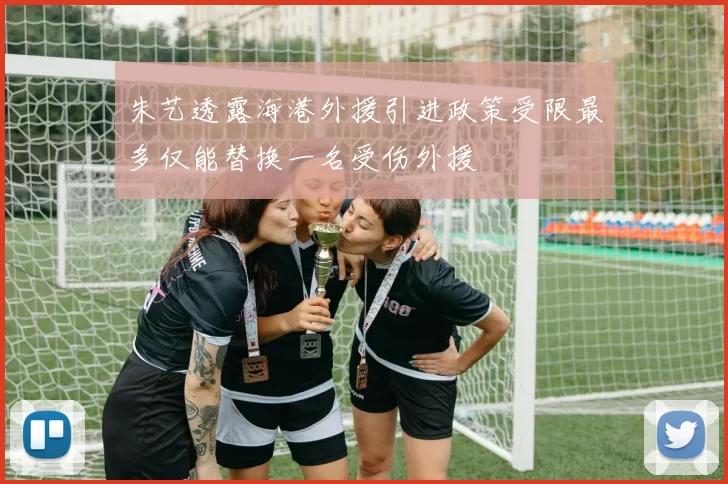 朱艺透露海港外援引进政策受限最多仅能替换一名受伤外援