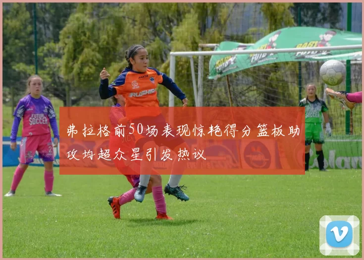 弗拉格前50场表现惊艳得分篮板助攻均超众星引发热议