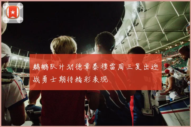 鹈鹕队计划德章泰穆雷周三复出迎战勇士期待精彩表现