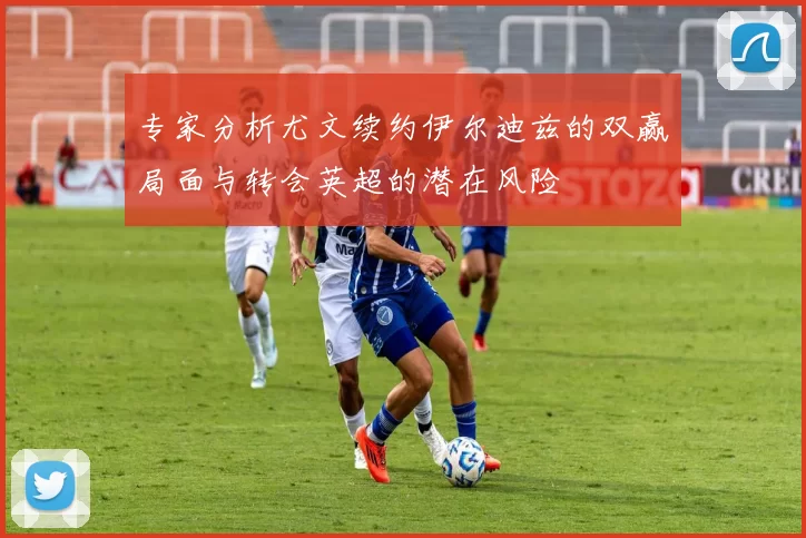 专家分析尤文续约伊尔迪兹的双赢局面与转会英超的潜在风险
