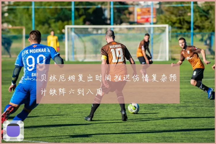 贝林厄姆复出时间推迟伤情复杂预计缺阵六到八周