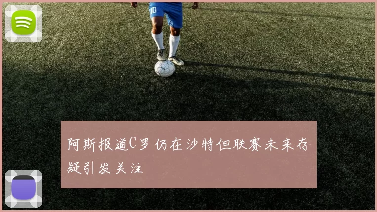 阿斯报道C罗仍在沙特但联赛未来存疑引发关注