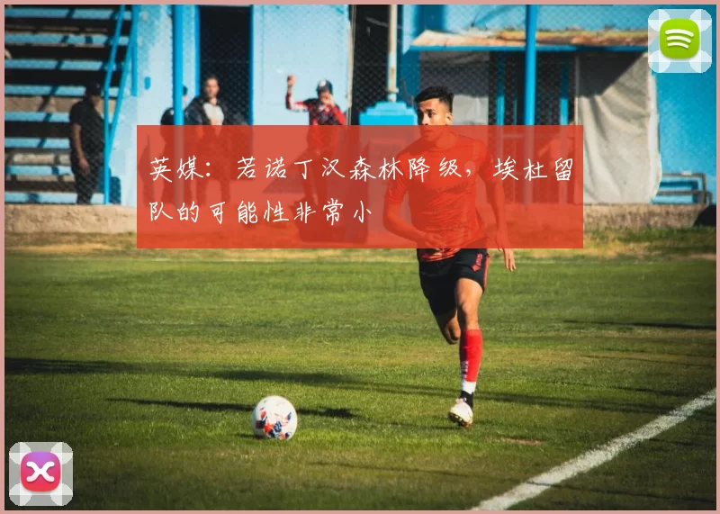 英媒：若诺丁汉森林降级，埃杜留队的可能性非常小