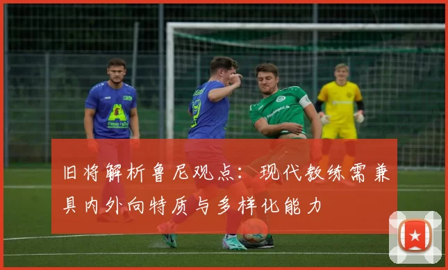 旧将解析鲁尼观点：现代教练需兼具内外向特质与多样化能力