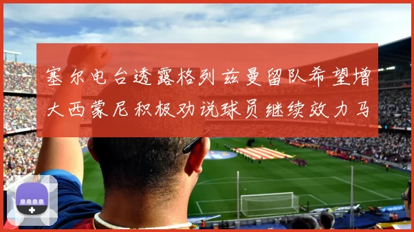 塞尔电台透露格列兹曼留队希望增大西蒙尼积极劝说球员继续效力马竞