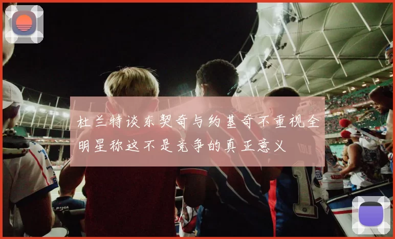 杜兰特谈东契奇与约基奇不重视全明星称这不是竞争的真正意义
