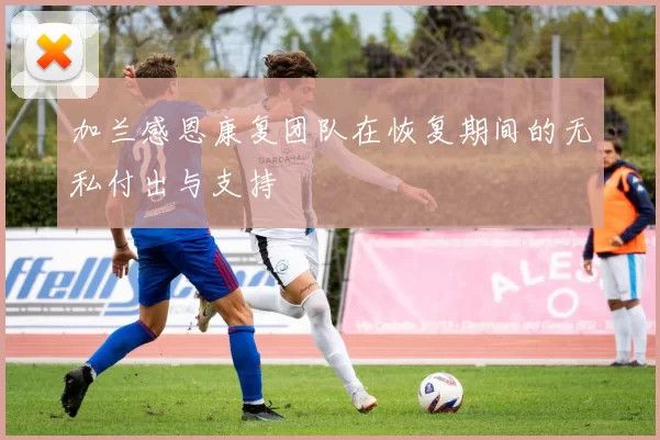 加兰感恩康复团队在恢复期间的无私付出与支持