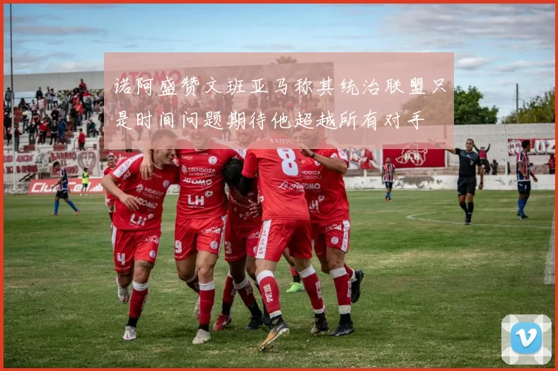 诺阿盛赞文班亚马称其统治联盟只是时间问题期待他超越所有对手