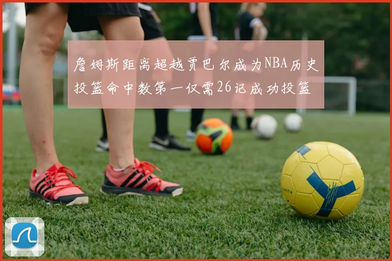 詹姆斯距离超越贾巴尔成为NBA历史投篮命中数第一仅需26记成功投篮