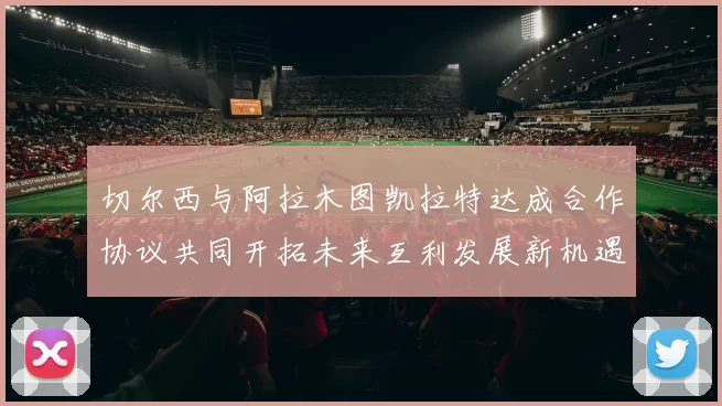 切尔西与阿拉木图凯拉特达成合作协议共同开拓未来互利发展新机遇
