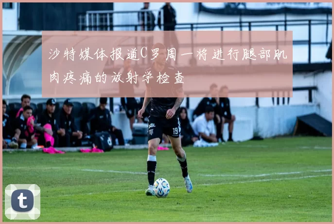 沙特媒体报道C罗周一将进行腿部肌肉疼痛的放射学检查