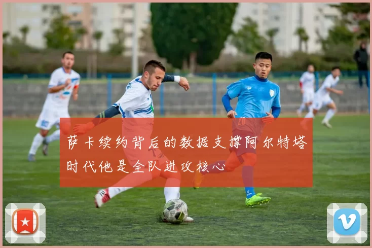 萨卡续约背后的数据支撑阿尔特塔时代他是全队进攻核心