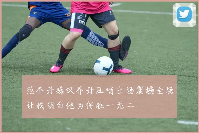 范乔丹感叹乔丹压哨出场震撼全场让我明白他为何独一无二