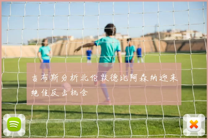 吉布斯分析北伦敦德比阿森纳迎来绝佳反击机会