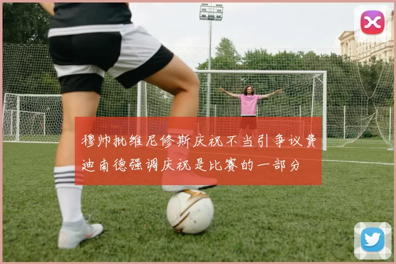 穆帅批维尼修斯庆祝不当引争议费迪南德强调庆祝是比赛的一部分