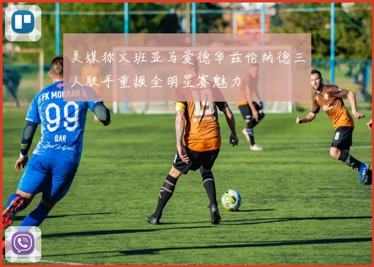 美媒称文班亚马爱德华兹伦纳德三人联手重振全明星赛魅力