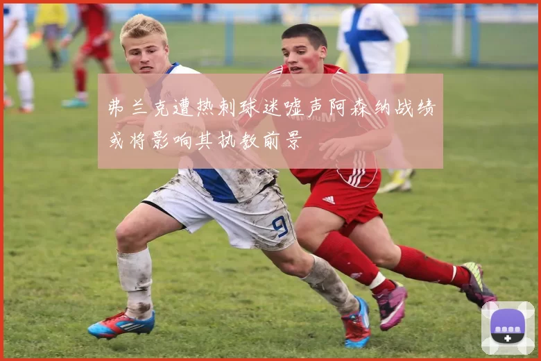 弗兰克遭热刺球迷嘘声阿森纳战绩或将影响其执教前景
