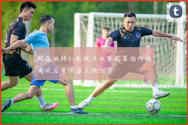 阿森纳拜仁新规半决赛前客场作战淘汰后可保留主场优势