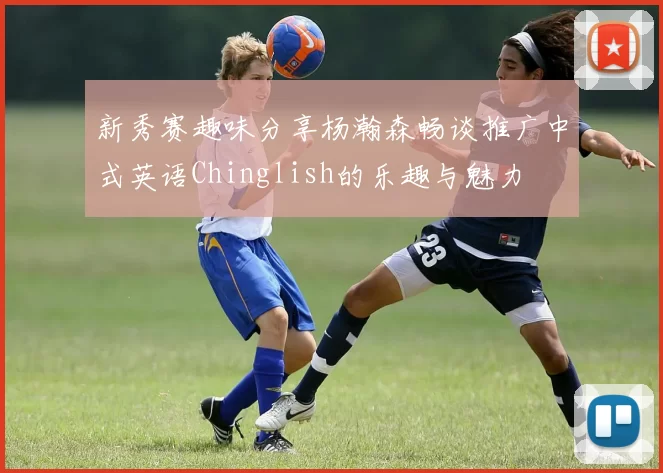 新秀赛趣味分享杨瀚森畅谈推广中式英语Chinglish的乐趣与魅力