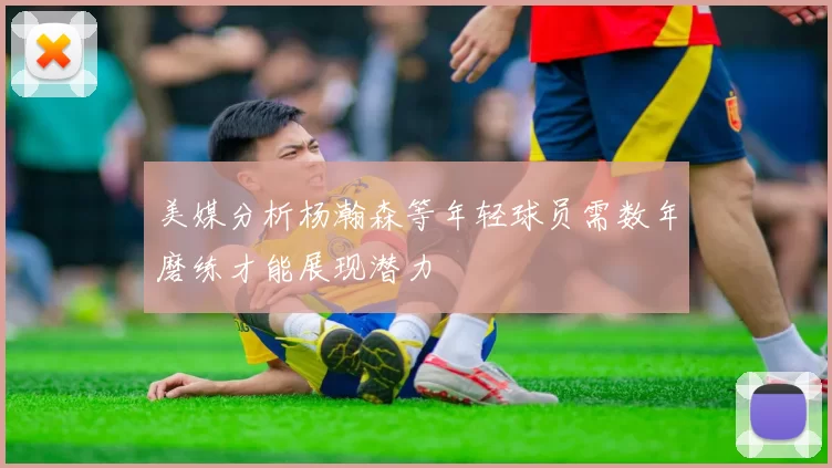 美媒分析杨瀚森等年轻球员需数年磨练才能展现潜力