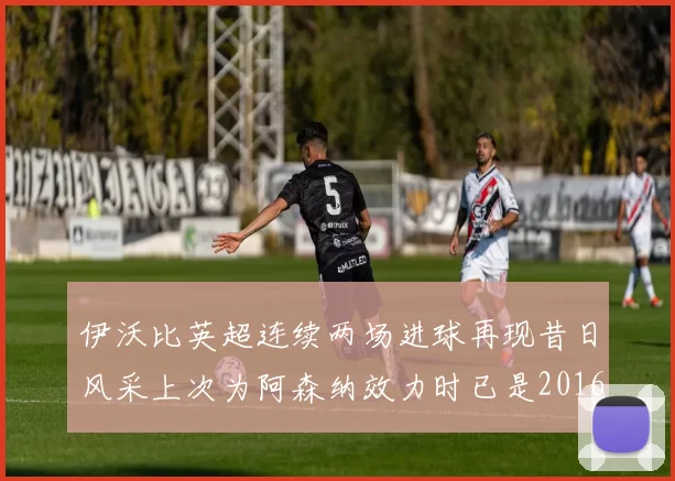 伊沃比英超连续两场进球再现昔日风采上次为阿森纳效力时已是2016年